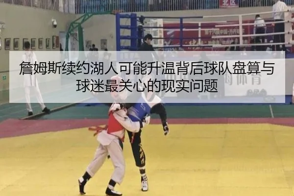 詹姆斯续约湖人可能升温背后球队盘算与球迷最关心的现实问题