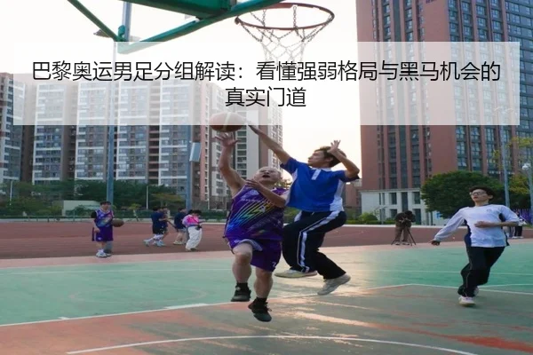 巴黎奥运男足分组解读：看懂强弱格局与黑马机会的真实门道
